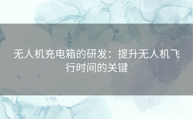 无人机充电箱的研发：提升无人机飞行时间的关键