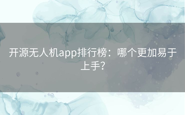 开源无人机app排行榜：哪个更加易于上手？