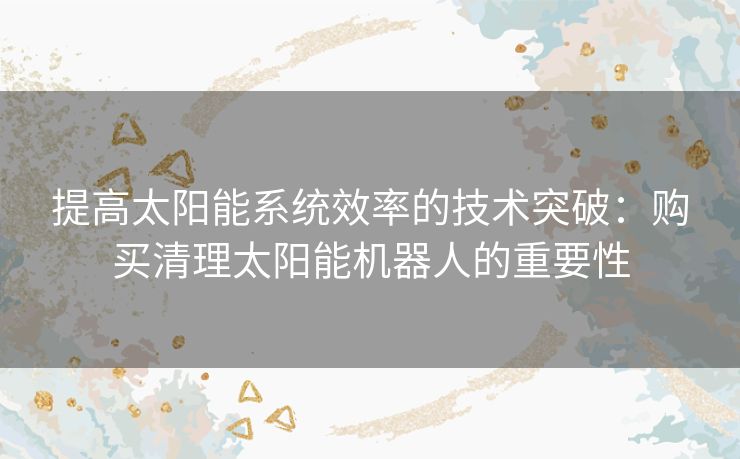 提高太阳能系统效率的技术突破：购买清理太阳能机器人的重要性