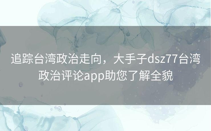 追踪台湾政治走向，大手子dsz77台湾政治评论app助您了解全貌