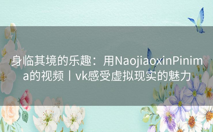 身临其境的乐趣：用NaojiaoxinPinima的视频丨vk感受虚拟现实的魅力