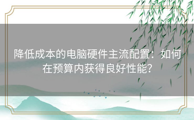 降低成本的电脑硬件主流配置：如何在预算内获得良好性能？