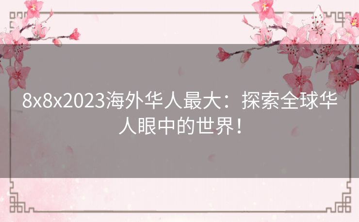 8x8x2023海外华人最大：探索全球华人眼中的世界！