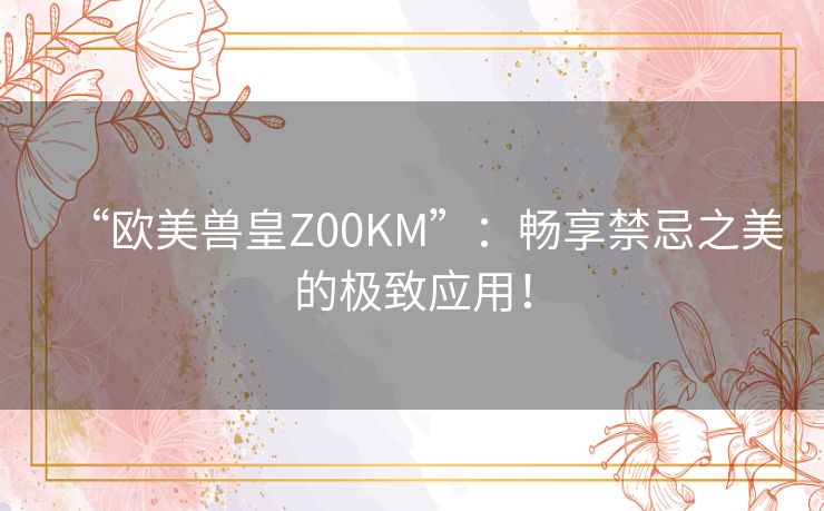 “欧美兽皇Z00KM”：畅享禁忌之美的极致应用！