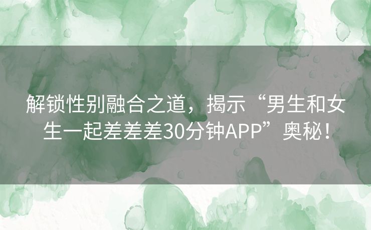 解锁性别融合之道，揭示“男生和女生一起差差差30分钟APP”奥秘！