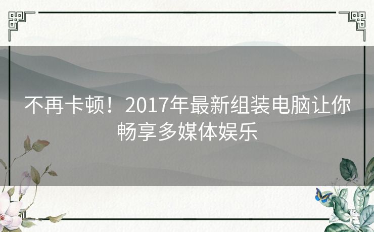 不再卡顿！2017年最新组装电脑让你畅享多媒体娱乐