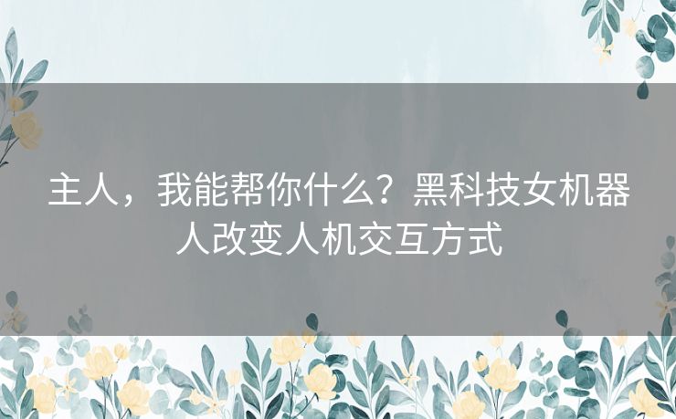 主人，我能帮你什么？黑科技女机器人改变人机交互方式