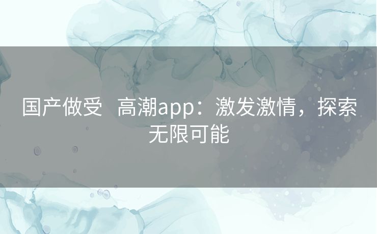 国产做受   高潮app：激发激情，探索无限可能