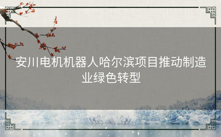 安川电机机器人哈尔滨项目推动制造业绿色转型