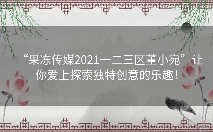 “果冻传媒2021一二三区董小宛”让你爱上探索独特创意的乐趣！