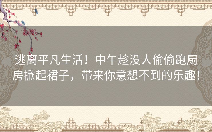 逃离平凡生活！中午趁没人偷偷跑厨房掀起裙子，带来你意想不到的乐趣！