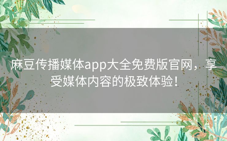 麻豆传播媒体app大全免费版官网，享受媒体内容的极致体验！