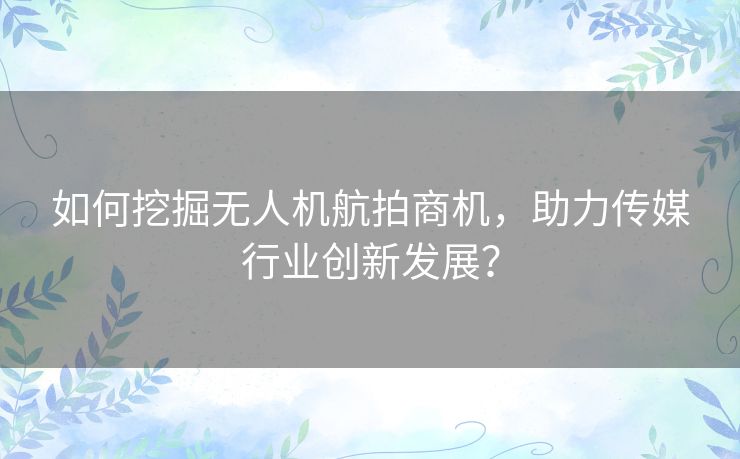 如何挖掘无人机航拍商机，助力传媒行业创新发展？