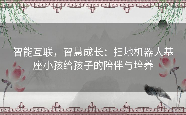 智能互联，智慧成长：扫地机器人基座小孩给孩子的陪伴与培养