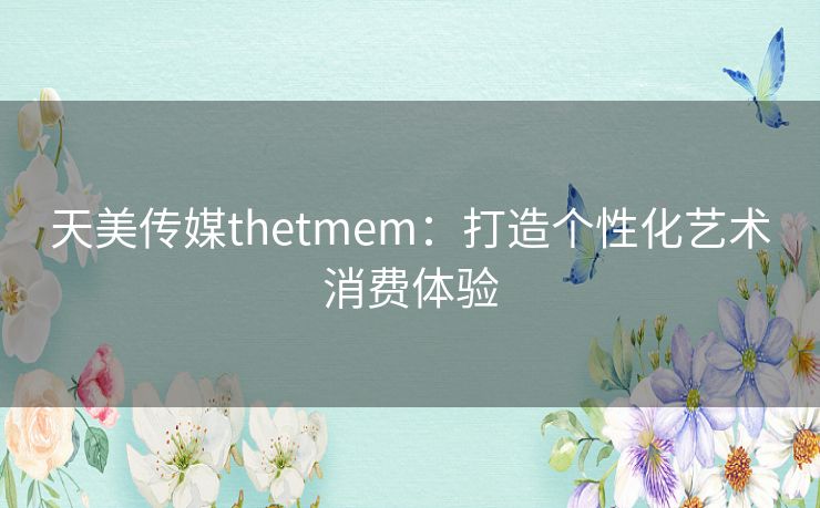 天美传媒thetmem：打造个性化艺术消费体验