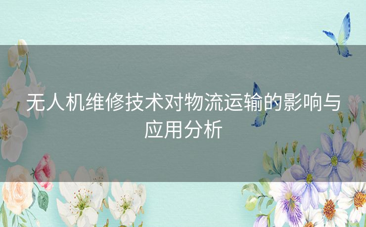 无人机维修技术对物流运输的影响与应用分析