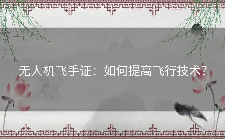 无人机飞手证：如何提高飞行技术？