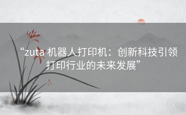 “zuta 机器人打印机：创新科技引领打印行业的未来发展”