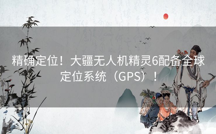 精确定位！大疆无人机精灵6配备全球定位系统（GPS）！