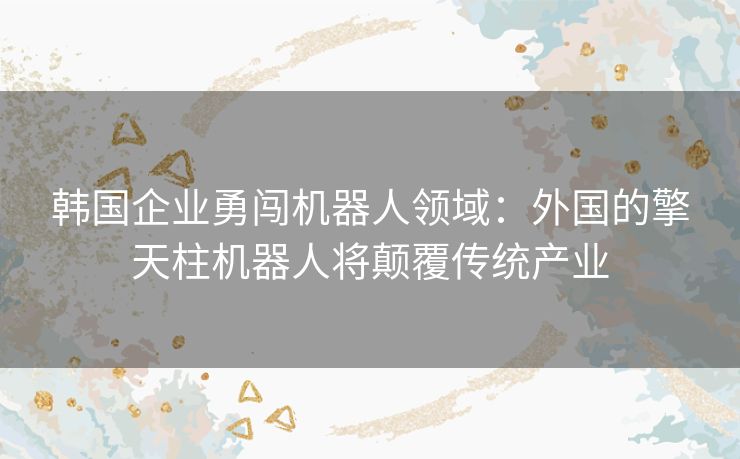 韩国企业勇闯机器人领域：外国的擎天柱机器人将颠覆传统产业