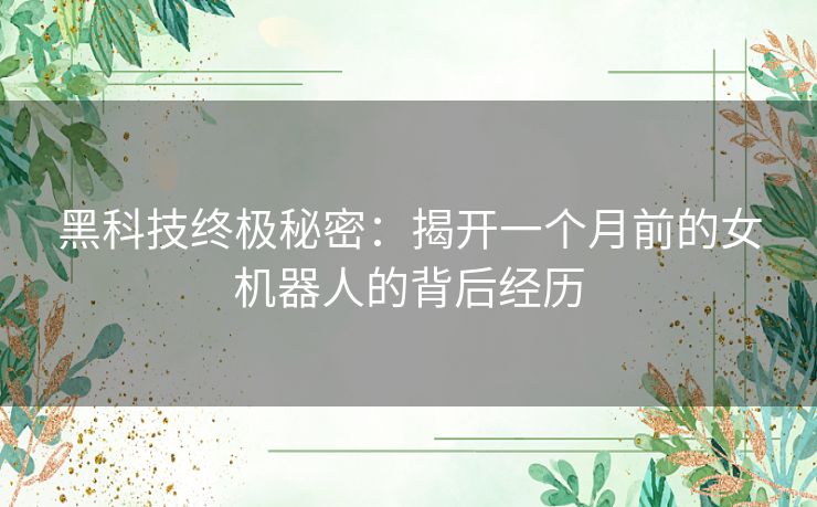 黑科技终极秘密：揭开一个月前的女机器人的背后经历