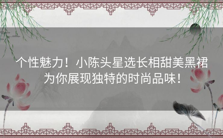 个性魅力！小陈头星选长相甜美黑裙为你展现独特的时尚品味！