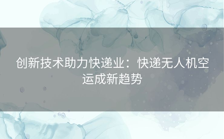 创新技术助力快递业：快递无人机空运成新趋势