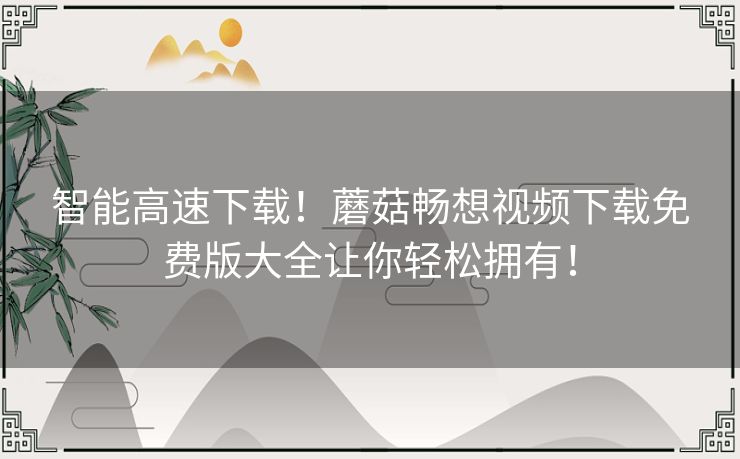 智能高速下载！蘑菇畅想视频下载免费版大全让你轻松拥有！