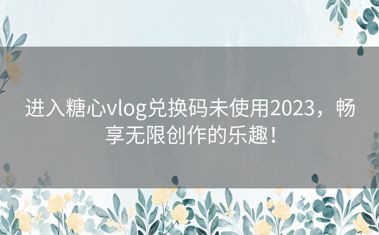 进入糖心vlog兑换码未使用2023，畅享无限创作的乐趣！