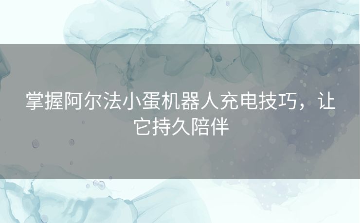 掌握阿尔法小蛋机器人充电技巧，让它持久陪伴