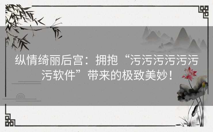 纵情绮丽后宫：拥抱“污污污污污污污软件”带来的极致美妙！