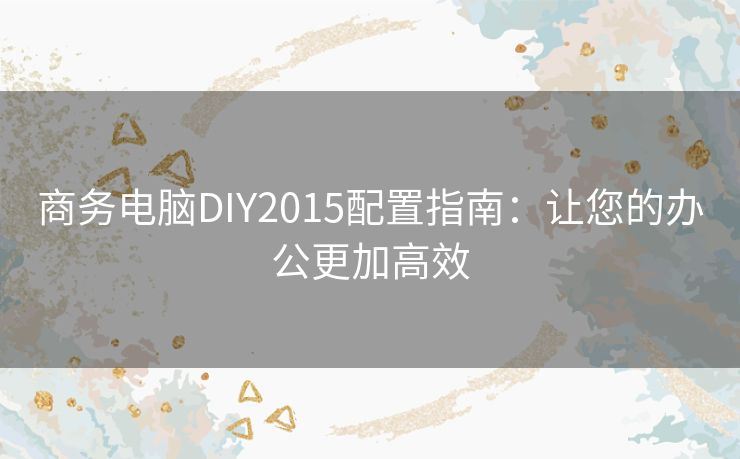 商务电脑DIY2015配置指南：让您的办公更加高效