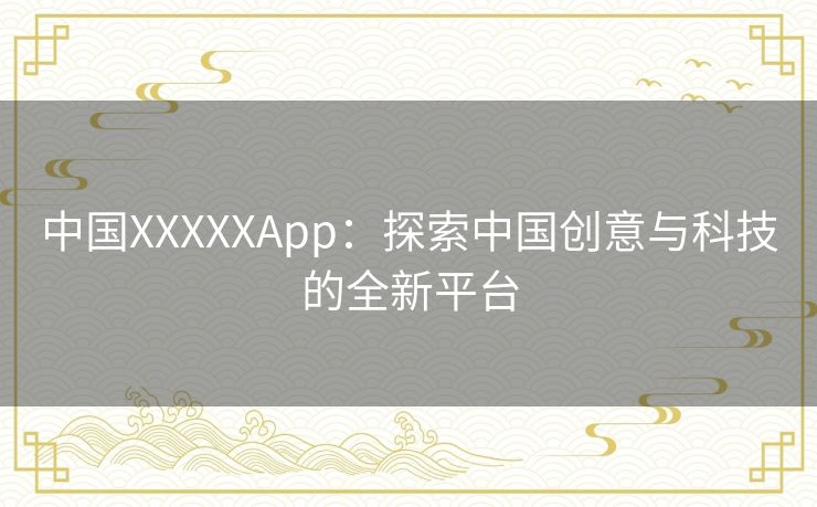 中国XXXXXApp：探索中国创意与科技的全新平台