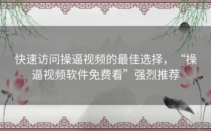 快速访问操逼视频的最佳选择，“操逼视频软件免费看”强烈推荐