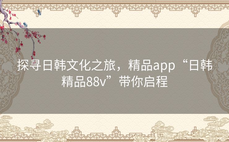 探寻日韩文化之旅，精品app“日韩精品88v”带你启程