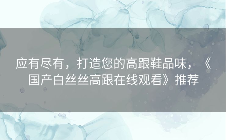 应有尽有，打造您的高跟鞋品味，《国产白丝丝高跟在线观看》推荐