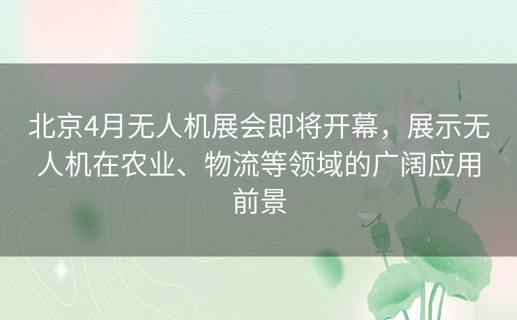 北京4月无人机展会即将开幕，展示无人机在农业、物流等领域的广阔应用前景