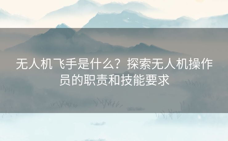 无人机飞手是什么？探索无人机操作员的职责和技能要求