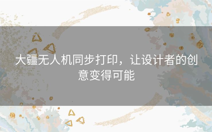 大疆无人机同步打印，让设计者的创意变得可能