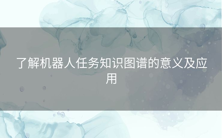 了解机器人任务知识图谱的意义及应用