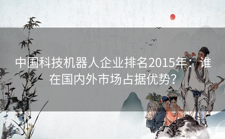 中国科技机器人企业排名2015年：谁在国内外市场占据优势？