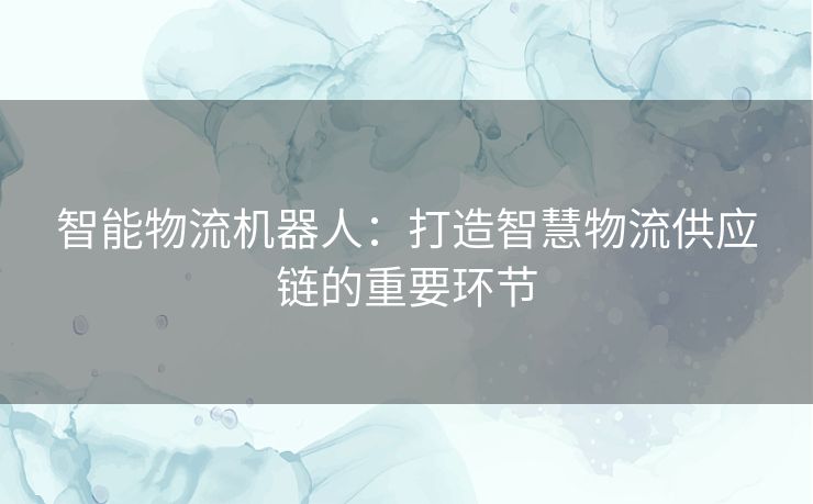 智能物流机器人：打造智慧物流供应链的重要环节