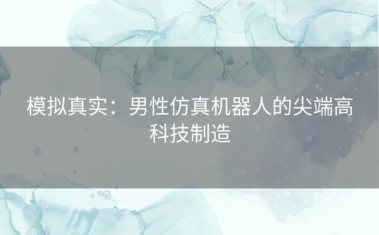 模拟真实：男性仿真机器人的尖端高科技制造