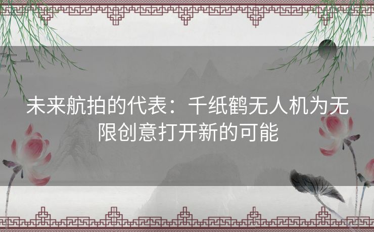 未来航拍的代表：千纸鹤无人机为无限创意打开新的可能