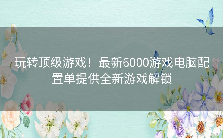 玩转顶级游戏！最新6000游戏电脑配置单提供全新游戏解锁