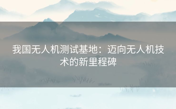 我国无人机测试基地：迈向无人机技术的新里程碑