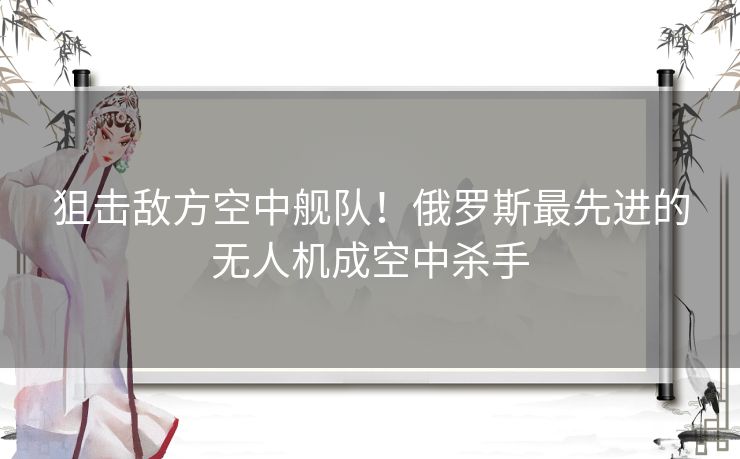 狙击敌方空中舰队！俄罗斯最先进的无人机成空中杀手