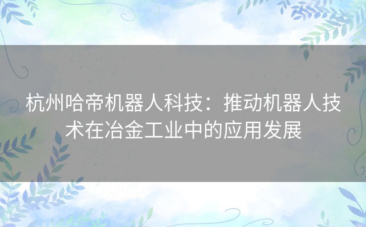 杭州哈帝机器人科技：推动机器人技术在冶金工业中的应用发展