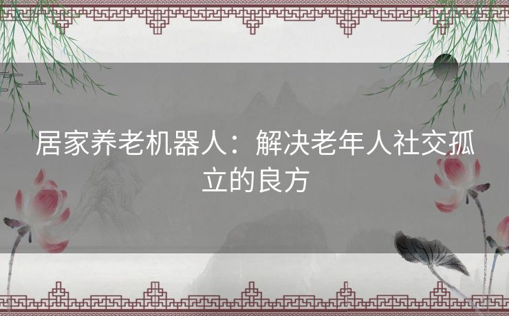 居家养老机器人：解决老年人社交孤立的良方