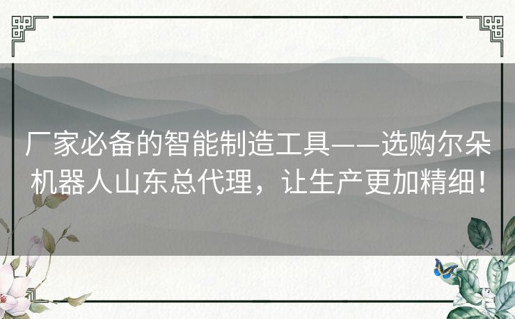 厂家必备的智能制造工具——选购尔朵机器人山东总代理，让生产更加精细！